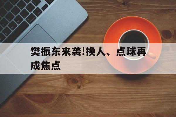 樊振东来袭!换人、点球再成焦点(樊振东一次发言一分钟被球迷起哄的尴尬视频)